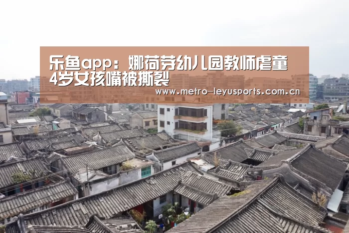 乐鱼app:娜荷芽幼儿园教师虐童 4岁女孩嘴被撕裂(图2) 乐鱼app:娜荷芽幼儿园教师虐童 4岁女孩嘴被撕裂(图2)